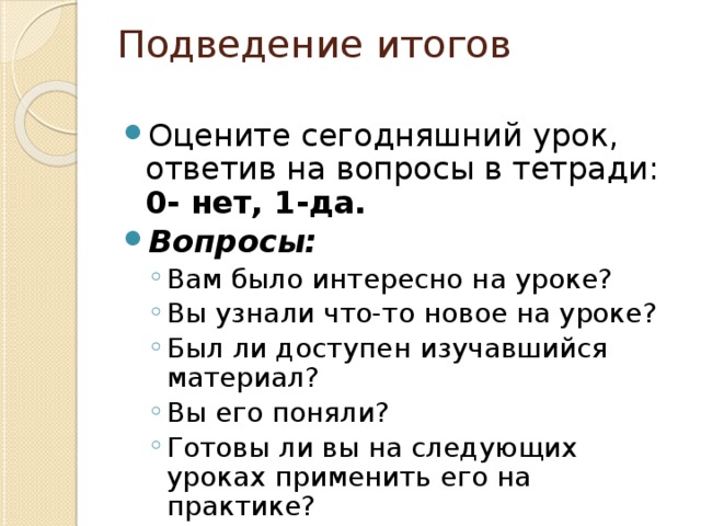 Подведение итогов   Оцените сегодняшний урок, ответив на вопросы в тетради:  0- нет, 1-да. Вопросы: Вам было интересно на уроке? Вы узнали что-то новое на уроке? Был ли доступен изучавшийся материал? Вы его поняли? Готовы ли вы на следующих уроках применить его на практике? Вам было интересно на уроке? Вы узнали что-то новое на уроке? Был ли доступен изучавшийся материал? Вы его поняли? Готовы ли вы на следующих уроках применить его на практике? 