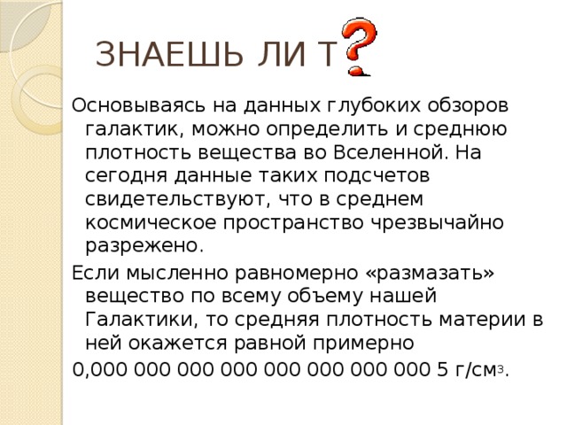 ЗНАЕШЬ ЛИ ТЫ Основываясь на данных глубоких обзоров галактик, можно определить и среднюю плотность вещества во Вселенной. На сегодня данные таких подсчетов свидетельствуют, что в среднем космическое пространство чрезвычайно разрежено. Если мысленно равномерно «размазать» вещество по всему объему нашей Галактики, то средняя плотность материи в ней окажется равной примерно 0,000 000 000 000 000 000 000 000 5 г/см 3 .  
