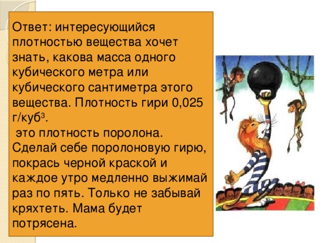 Ответ: интересующийся плотностью вещества хочет знать, какова масса одного кубического метра или кубического сантиметра этого вещества. Плотность гири 0,025 г/куб 3 .  это плотность поролона. Сделай себе поролоновую гирю, покрась черной краской и каждое утро медленно выжимай раз по пять. Только не забывай кряхтеть. Мама будет потрясена. В цирке клоун одной левой поднимает огромную гирю, на которой написано 500 кг. На самом деле масса гири в сто раз меньше. Объем этой гири 0,2 куб 3 . Вычисли плотность цирковой гири. 