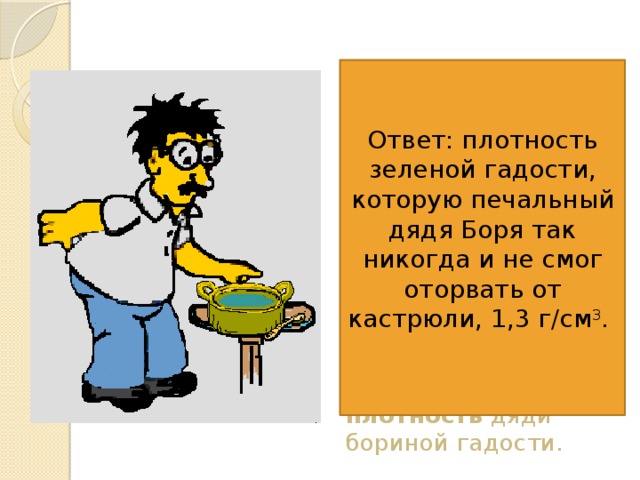  6. Печальный дядя Боря захотел сам сварить себе суп, и у него получилось полкастрюли зеленой гадости. Объем этой гадости, которую дядя Боря не отважился попробовать - 0,001 м 3 , масса - 1 кг 300г. Вычисли плотность дяди бориной гадости. Ответ: плотность зеленой гадости, которую печальный дядя Боря так никогда и не смог оторвать от кастрюли, 1,3 г/см 3 .  