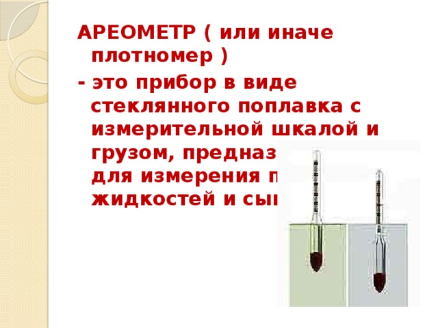АРЕОМЕТР ( или иначе плотномер ) - это прибор в виде стеклянного поплавка с измерительной шкалой и грузом, предназначенный для измерения плотности жидкостей и сыпучих тел.  