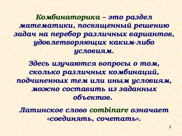 Комбинаторика – это раздел математики, посвященный решению задач на перебор различных вариантов, удовлетворяющих каким-либо условиям.  Здесь изучаются вопросы о том, сколько различных комбинаций, подчиненных тем или иным условиям, можно составить из заданных объектов.  Латинское слово combinare означает «соединять, сочетать».  