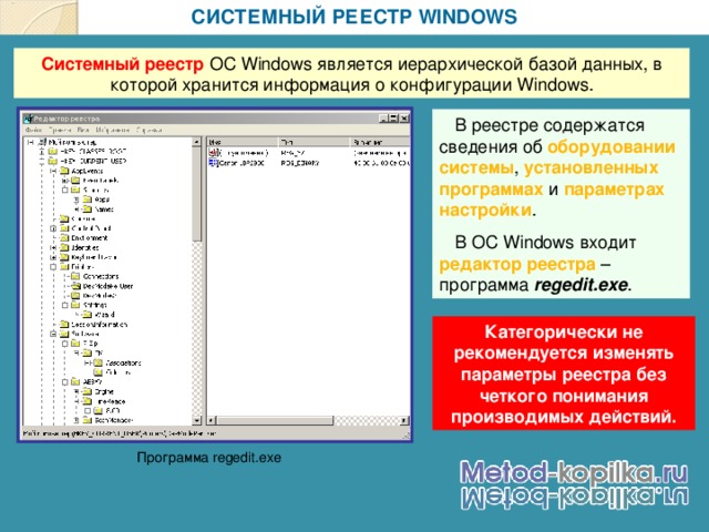 СИСТЕМНЫЙ РЕЕСТР WINDOWS Системный реестр ОС Windows является иерархической базой данных, в которой хранится информация о конфигурации Windows .  В реестре содержатся сведения об оборудовании системы , установленных программах и параметрах настройки .  В ОС Windows входит редактор реестра – программа regedit.exe . Категорически не рекомендуется изменять параметры реестра без четкого понимания производимых действий. Программа regedit.exe 