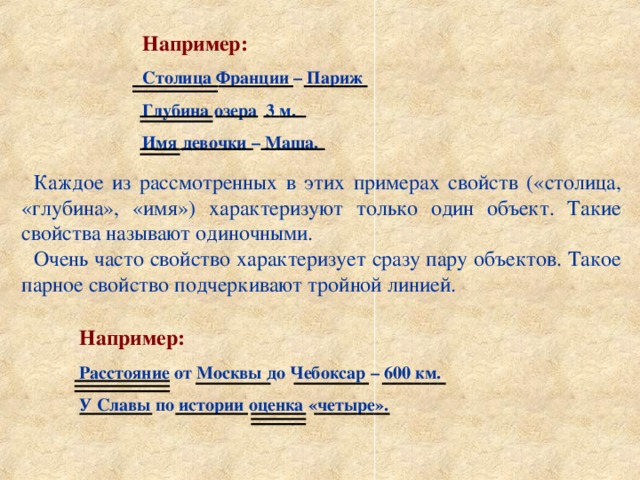 Например: Столица Франции – Париж Глубина озера 3 м. Имя девочки – Маша. Каждое из рассмотренных в этих примерах свойств («столица, «глубина», «имя») характеризуют только один объект. Такие свойства называют одиночными. Очень часто свойство характеризует сразу пару объектов. Такое парное свойство подчеркивают тройной линией. Например: Расстояние от Москвы до Чебоксар – 600 км. У Славы по истории оценка «четыре». 