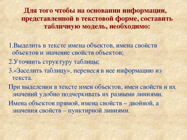 Для того чтобы на основании информации, представленной в текстовой форме, составить табличную модель, необходимо:  Выделить в тексте имена объектов, имена свойств объектов и значение свойств объектов; Уточнить структуру таблицы; «Заселить таблицу», перенеся в нее информацию из текста. При выделении в тексте имен объектов, имен свойств и их значений удобно подчеркивать их разными линиями. Имена объектов прямой, имена свойств – двойной, а значения свойств – пунктирной линиями. 