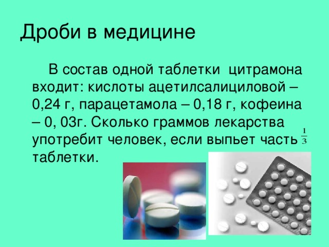 Дроби в медицине   В состав одной таблетки цитрамона входит: кислоты ацетилсалициловой – 0,24 г, парацетамола – 0,18 г, кофеина – 0, 03г. Сколько граммов лекарства употребит человек, если выпьет часть таблетки. 