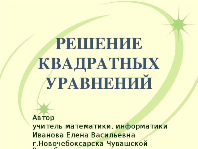 РЕШЕНИЕ  КВАДРАТНЫХ УРАВНЕНИЙ Автор учитель математики, информатики Иванова Елена Васильевна г.Новочебоксарска Чувашской Республики 