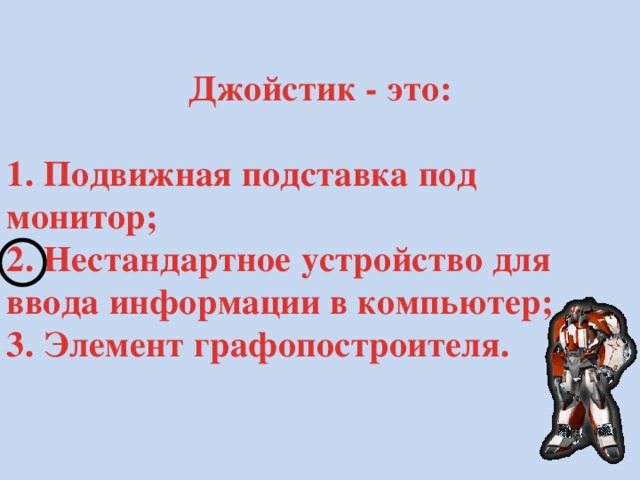 Джойстик - это:  1. Подвижная подставка под монитор; 2. Нестандартное устройство для ввода информации в компьютер; 3. Элемент графопостроителя. 