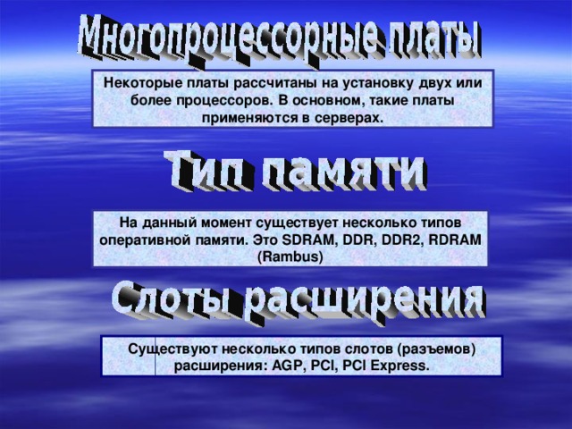 Некоторые платы рассчитаны на установку двух или более процессоров. В основном, такие платы применяются в серверах. На данный момент существует несколько типов оперативной памяти. Это SDRAM, DDR, DDR2, RDRAM (Rambus) Существуют несколько типов слотов (разъемов) расширения: AGP, PCI, PCI Express. 