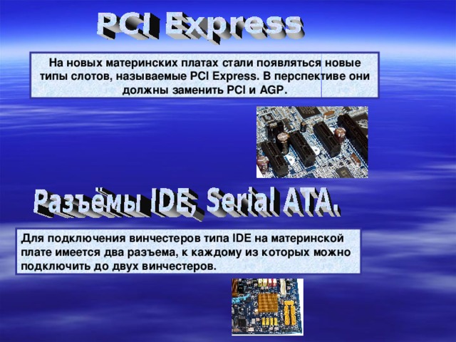 На новых материнских платах стали появляться новые типы слотов, называемые PCI Express . В перспективе они должны заменить PCI и AGP . Для подключения винчестеров типа IDE на материнской плате имеется два разъема, к каждому из которых можно подключить до двух винчестеров. 
