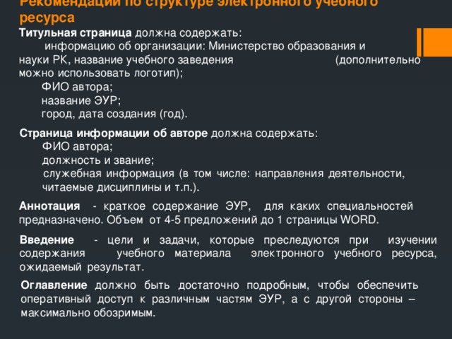Рекомендации по структуре электронного учебного ресурса Титульная страница должна  содержать:   информацию об организации: Министерство образования и    науки РК, название учебного заведения      (дополнительно  можно использовать логотип);   ФИО автора;   название ЭУР;   город, дата создания (год). Страница информации об авторе должна содержать:   ФИО автора;   должность и звание;   служебная информация (в том числе: направления деятельности,    читаемые дисциплины и т.п.). Аннотация - краткое содержание ЭУР, для каких специальностей  предназначено. Объем от 4-5 предложений до 1 страницы WORD. Введение - цели и задачи, которые преследуются при изучении содержания  учебного материала электронного учебного ресурса, ожидаемый  результат. Оглавление должно быть достаточно подробным, чтобы обеспечить  оперативный доступ к различным частям ЭУР, а с другой стороны –  максимально обозримым. 