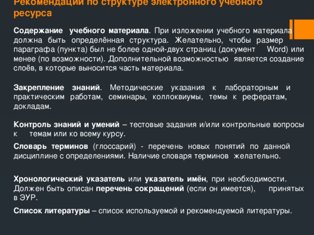 Рекомендации по структуре электронного учебного ресурса Содержание учебного материала . При изложении учебного материала  должна быть определённая структура. Желательно, чтобы размер  параграфа (пункта) был не более одной-двух страниц (документ  Word) или менее (по возможности). Дополнительной возможностью  является создание слоёв, в которые выносится часть материала. Закрепление знаний .  Методические указания к лабораторным и  практическим работам, семинары, коллоквиумы, темы к рефератам,  докладам. Контроль знаний и умений – тестовые задания и/или контрольные вопросы к  темам или ко всему курсу. Словарь терминов (глоссарий) - перечень новых понятий по данной  дисциплине с определениями. Наличие словаря терминов  желательно. Хронологический указатель или указатель имён , при необходимости.  Должен быть описан перечень сокращений (если он имеется),  принятых в ЭУР. Список литературы – список используемой и рекомендуемой литературы. 