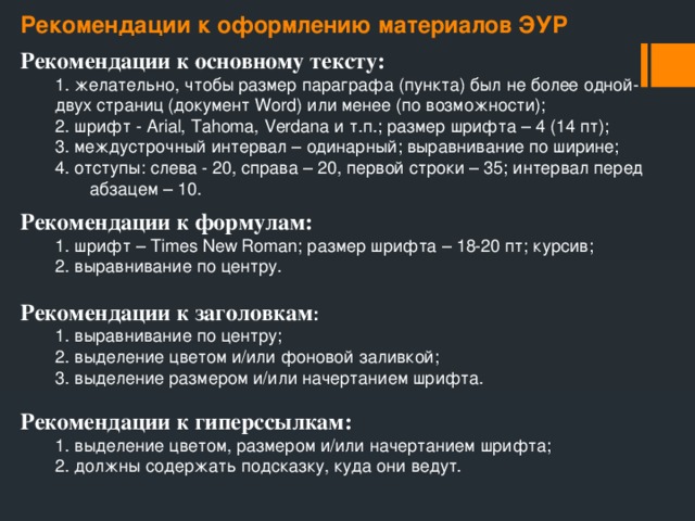 Рекомендации к оформлению материалов ЭУР Рекомендации к основному тексту:  1. желательно, чтобы размер параграфа (пункта) был не более одной-   двух страниц (документ Word) или менее (по возможности);  2. шрифт - Arial, Tahoma, Verdana и т.п.; размер шрифта – 4 (14 пт);  3. междустрочный интервал – одинарный; выравнивание по ширине;  4. отступы: слева - 20, справа – 20, первой строки – 35; интервал перед   абзацем – 10. Рекомендации к формулам:  1. шрифт – Times New Roman; размер шрифта – 18-20 пт; курсив;  2. выравнивание по центру. Рекомендации к заголовкам :  1. выравнивание по центру;  2. выделение цветом и/или фоновой заливкой;  3. выделение размером и/или начертанием шрифта. Рекомендации к гиперссылкам:  1. выделение цветом, размером и/или начертанием шрифта;  2. должны содержать подсказку, куда они ведут. 