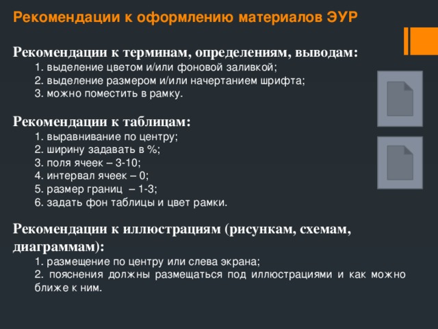 Рекомендации к оформлению материалов ЭУР Рекомендации к терминам, определениям, выводам:  1. выделение цветом и/или фоновой заливкой;  2. выделение размером и/или начертанием шрифта;  3. можно поместить в рамку. Рекомендации к таблицам:  1. выравнивание по центру;  2. ширину задавать в %;  3. поля ячеек – 3-10;  4. интервал ячеек – 0;  5. размер границ – 1-3;  6. задать фон таблицы и цвет рамки. Рекомендации к иллюстрациям (рисункам, схемам, диаграммам):  1. размещение по центру или слева экрана;  2. пояснения должны размещаться под иллюстрациями и как можно   ближе к ним. 
