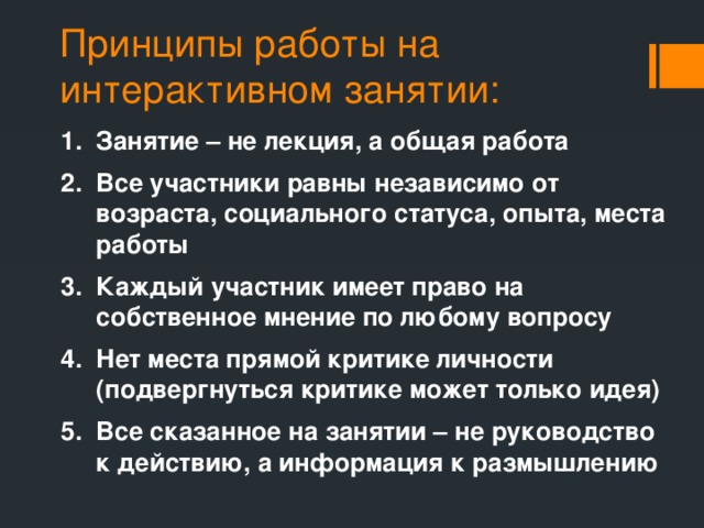 Принципы работы на интерактивном занятии: Занятие – не лекция, а общая работа Все участники равны независимо от возраста, социального статуса, опыта, места работы Каждый участник имеет право на собственное мнение по любому вопросу Нет места прямой критике личности (подвергнуться критике может только идея) Все сказанное на занятии – не руководство к действию, а информация к размышлению 