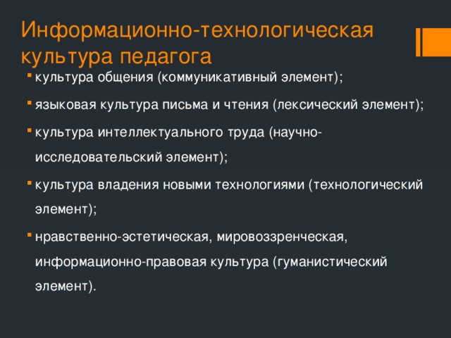 Информационно-технологическая культура педагога культура общения (коммуникативный элемент); языковая культура письма и чтения (лексический элемент); культура интеллектуального труда (научно-исследовательский элемент); культура владения новыми технологиями (технологический элемент); нравственно-эстетическая, мировоззренческая, информационно-правовая культура (гуманистический элемент). 