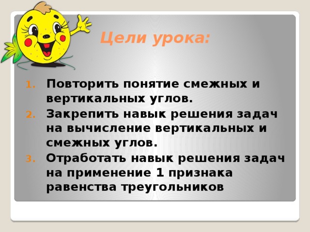 Цели урока: Повторить понятие смежных и вертикальных углов. Закрепить навык решения задач на вычисление вертикальных и смежных углов. Отработать навык решения задач на применение 1 признака равенства треугольников 