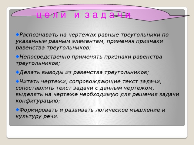 ц е л и и з а д а ч и Распознавать на чертежах равные треугольники по указанным равным элементам, применяя признаки равенства треугольников; Непосредственно применять признаки равенства треугольников; Делать выводы из равенства треугольников; Читать чертежи, сопровождающие текст задачи, сопоставлять текст задачи с данным чертежом, выделять на чертеже необходимую для решения задачи конфигурацию; Формировать и развивать логическое мышление и культуру речи.  