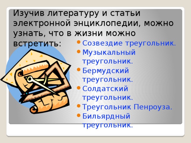 Изучив литературу и статьи электронной энциклопедии, можно узнать, что в жизни можно встретить: Созвездие треугольник. Музыкальный треугольник. Бермудский треугольник. Солдатский треугольник. Треугольник Пенроуза. Бильярдный треугольник. 