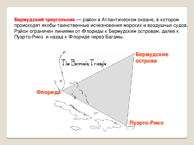 Бермудский треугольник — район в Атлантическом океане, в котором происходят якобы таинственные исчезновения морских и воздушных судов. Район ограничен линиями от Флориды к Бермудским островам, далее к Пуэрто-Рико и назад к Флориде через Багамы. Бермудские острова Флорида http://ru.wikipedia.org/wiki/%D0%91%D0%B5%D1%80%D0%BC%D1%83%D0%B4%D1%81%D0%BA%D0%B8%D0%B9_%D1%82%D1%80%D0%B5%D1%83%D0%B3%D0%BE%D0%BB%D1%8C%D0%BD%D0%B8%D0%BA Пуэрто-Рико 