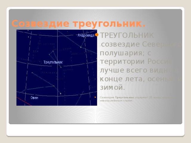 Созвездие треугольник. ТРЕУГОЛЬНИК - созвездие Северного полушария; с территории России лучше всего видно в конце лета, осенью и зимой.   Созвездие Треуго́льник содержит 25 звезд, видимых невооружённым глазом. 