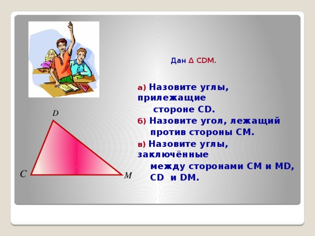  Дан Δ CDM.  а) Назовите углы, прилежащие  стороне CD. б) Назовите угол, лежащий  против стороны СМ. в) Назовите углы, заключённые  между сторонами СМ и MD,  CD и DM. 