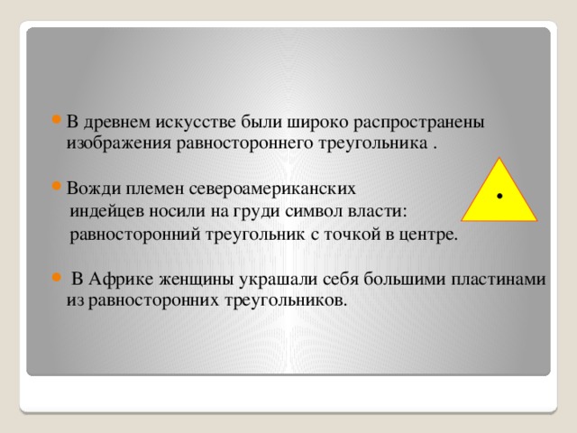 В древнем искусстве были широко распространены изображения равностороннего треугольника . Вожди племен североамериканских  индейцев носили на груди символ власти:  равносторонний треугольник с точкой в центре.  В Африке женщины украшали себя большими пластинами из равносторонних треугольников. 4 