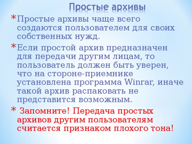 Простые архивы чаще всего создаются пользователем для своих собственных нужд. Если простой архив предназначен для передачи другим лицам, то пользователь должен быть уверен, что на стороне-приемнике установлена программа Winrar, иначе такой архив распаковать не представится возможным.  Запомните! Передача простых архивов другим пользователям считается признаком плохого тона! 