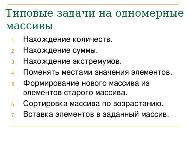 Типовые задачи на одномерные массивы Нахождение количеств. Нахождение суммы. Нахождение экстремумов. Поменять местами значения элементов. Формирование нового массива из элементов старого массива. Сортировка массива по возрастанию. Вставка элементов в заданный массив. 