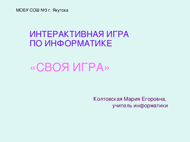 МОБУ СОШ №3 г. Якутска ИНТЕРАКТИВНАЯ ИГРА ПО ИНФОРМАТИКЕ  «СВОЯ ИГРА» Колтовская Мария Егоровна ,  учитель информатики  
