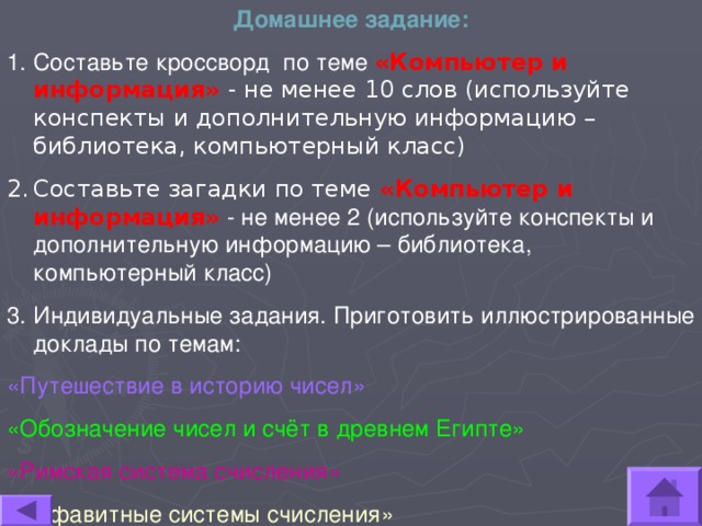 Домашнее задание: Составьте кроссворд по теме «Компьютер и информация» - не менее 10 слов (используйте конспекты и дополнительную информацию – библиотека, компьютерный класс) Составьте загадки по теме «Компьютер и информация» - не менее 2 (используйте конспекты и дополнительную информацию – библиотека, компьютерный класс) Индивидуальные задания. Приготовить иллюстрированные доклады по темам: «Путешествие в историю чисел» «Обозначение чисел и счёт в древнем Египте» «Римская система счисления» «Алфавитные системы счисления» 