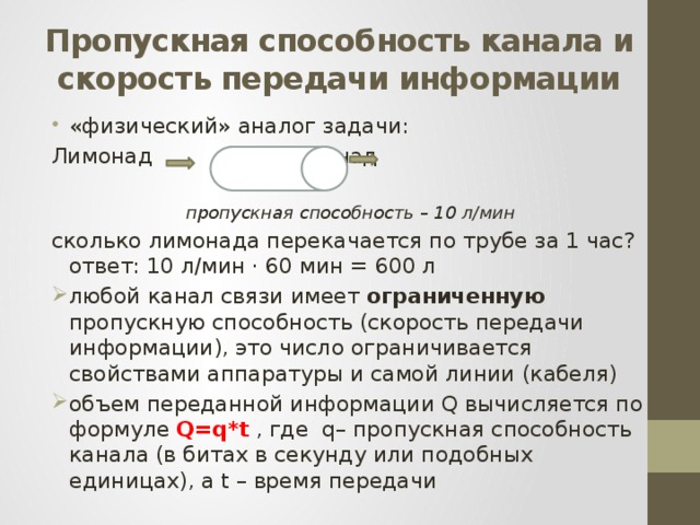 Пропускная способность канала и скорость передачи информации «физический» аналог задачи: Лимонад     лимонад пропускная способность – 10 л/мин сколько лимонада перекачается по трубе за 1 час?  ответ: 10 л/мин · 60 мин = 600 л любой канал связи имеет ограниченную пропускную способность (скорость передачи информации), это число ограничивается свойствами аппаратуры и самой линии (кабеля) объем переданной информации Q вычисляется по формуле Q=q*t , где q– пропускная способность канала (в битах в секунду или подобных единицах), а t – время передачи 