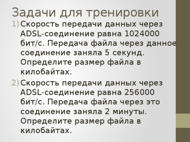 Задачи для тренировки Скорость передачи данных через ADSL-соединение равна 1024000 бит/c. Передача файла через данное соединение заняла 5 секунд. Определите размер файла в килобайтах. Скорость передачи данных через ADSL-соединение равна 256000 бит/c. Передача файла через это соединение заняла 2 минуты. Определите размер файла в килобайтах. 