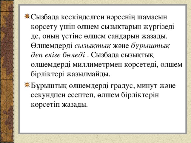 Сызбада кескінделген нәрсенің шамасын көрсету үшін өлшем сызықтарын жүргізеді де, оның үстіне өлшем сандарын жазады. Өлшемдерді сызықтық және бұрыштық деп екіге бөледі . Сызбада сызықтық өлшемдерді миллиметрмен көрсетеді, өлшем бірліктері жазылмайды. Бұрыштық өлшемдерді градус, минут және секундпен есептеп, өлшем бірліктерін көрсетіп жазады.  