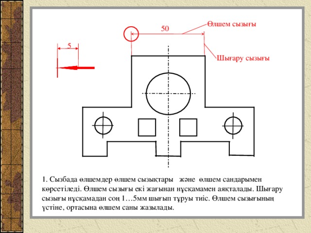 Өлшем сызығы 50 5 Шығару сызығы 1. Сызбада өлшемдер өлшем сызықтары және өлшем сандарымен көрсетіледі. Өлшем сызығы екі жағынан нұсқамамен аяқталады. Шығару сызығы нұсқамадан соң 1…5мм шығып тұруы тиіс. Өлшем сызығының үстіне, ортасына өлшем саны жазылады. 