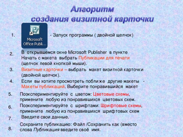 - Запуск программы ( двойной щелчок) 1. В открывшемся окне Microsoft Publisher в пункте Начать с макета выбрать Публикации для печати (щелчок левой кнопкой мыши). 2. 3. Визитные карточки – выбрать макет визитной карточки (двойной щелчок). 4. Если вы хотите просмотреть поближе другие макеты - Макеты публикаций . Выберите понравившийся макет 5. Поэкспериментируйте с цветом: Цветовые схемы , примените любую из понравившихся цветовых схем. Поэкспериментируйте с шрифтами: Шрифтовые схемы , примените любую из понравившихся шрифтовых схем 6. Введите свои данные. 7. Сохраните публикацию: Файл /Сохранить как (вместо слова Публикация введите своё имя. 8. 