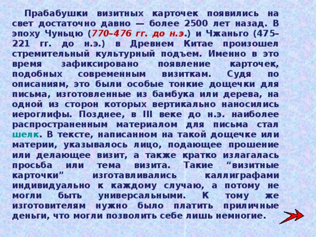 Прабабушки визитных карточек появились на свет достаточно давно — более 2500 лет назад. В эпоху Чуньцю ( 770–476 гг. до н.э .) и Чжаньго (475–221 гг. до н.э.) в Древнем Китае произошел стремительный культурный подъем. Именно в это время зафиксировано появление карточек, подобных современным визиткам. Судя по описаниям, это были особые тонкие дощечки для письма, изготовленные из бамбука или дерева, на одной из сторон которых вертикально наносились иероглифы. Позднее, в III веке до н.э. наиболее распространенным материалом для письма стал шелк . В тексте, написанном на такой дощечке или материи, указывалось лицо, подающее прошение или делающее визит, а также кратко излагалась просьба или тема визита. Такие “визитные карточки” изготавливались каллиграфами индивидуально к каждому случаю, а потому не могли быть универсальными. К тому же изготовителям нужно было платить приличные деньги, что могли позволить себе лишь немногие. 