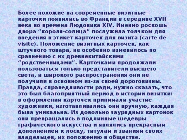 Более похожие на современные визитные карточки появились во Франции в середине XVII века во времена Людовика XIV. Именно роскошь двора “короля-солнца” послужила толчком для введения в этикет карточек для визита (carte de visite). Положение визитных карточек, как штучного товара, не особенно изменилось по сравнению с их древнекитайскими “родственницами”. Карточками продолжали пользоваться только представители высшего света, и широкого распространения они не получили в основном из-за своей дороговизны. Правда, справедливости ради, нужно сказать, что это был благоприятный период в истории визитки: в оформлении карточек принимали участие художники, изготавливались они вручную, каждая была уникальна. Из довольно заурядных картонок они превращались в подлинные шедевры графического искусства и являлись прекрасным дополнением к лоску, титулам и званиям своих владельцев, их положению в обществе. 