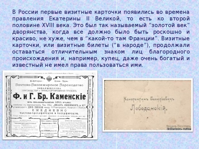 В России первые визитные карточки появились во времена правления Екатерины II Великой, то есть ко второй половине XVIII века. Это был так называемый “золотой век” дворянства, когда все должно было быть роскошно и красиво, не хуже, чем в “какой-то там Франции”. Визитные карточки, или визитные билеты (“в народе”), продолжали оставаться отличительным знаком лиц благородного происхождения и, например, купец, даже очень богатый и известный не имел права пользоваться ими. 