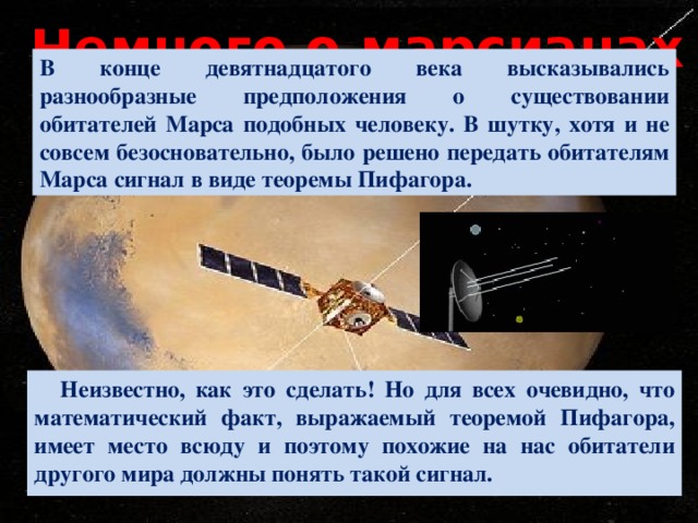 Немного о марсианах В конце девятнадцатого века высказывались разнообразные предположения о существовании обитателей Марса подобных человеку. В шутку, хотя и не совсем безосновательно, было решено передать обитателям Марса сигнал в виде теоремы Пифагора. Неизвестно, как это сделать! Но для всех очевидно, что математический факт, выражаемый теоремой Пифагора, имеет место всюду и поэтому похожие на нас обитатели другого мира должны понять такой сигнал. 