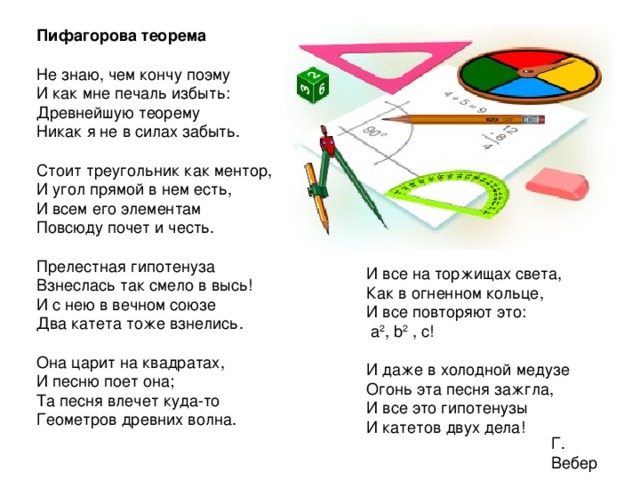 Пифагорова теорема Не знаю, чем кончу поэму  И как мне печаль избыть:  Древнейшую теорему  Никак я не в силах забыть.  Стоит треугольник как ментор,  И угол прямой в нем есть,  И всем его элементам  Повсюду почет и честь.   Прелестная гипотенуза  Взнеслась так смело в высь!  И с нею в вечном союзе  Два катета тоже взнелись.  Она царит на квадратах,  И песню поет она;  Та песня влечет куда-то  Геометров древних волна. И все на торжищах света,  Как в огненном кольце,  И все повторяют это:  а 2 , b 2 , с!   И даже в холодной медузе  Огонь эта песня зажгла,  И все это гипотенузы  И катетов двух дела! Г. Вебер 