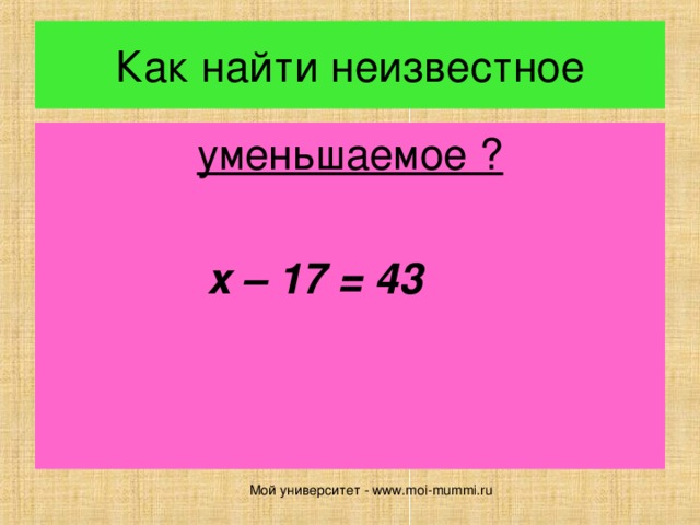Как найти неизвестное уменьшаемое ?  x – 17 = 43  Мой университет - www.moi-mummi.ru 
