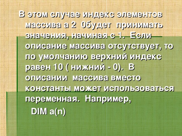 В этом случае индекс элементов массива a 2  0будет принимать значения, начиная с 1. Если описание массива отсутствует, то по умолчанию верхний индекс равен 10 ( нижний - 0). В описании массива вместо константы может использоваться переменная. Например,  DIM a(n)  