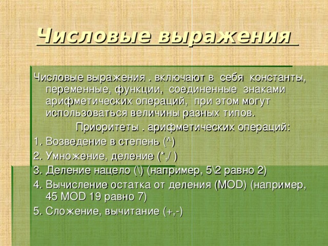 Числовые выражения Числовые выражения . включают в себя константы, переменные, функции, соединенные знаками арифметических операций, при этом могут использоваться величины разных типов.   Приоритеты . арифметических операций: 1. Возведение в степень (^) 2. Умножение, деление (*,/ ) 3. Деление нацело (\) (например, 5\2 равно 2) 4. Вычисление остатка от деления (MOD) (например, 45 MOD 19 равно 7) 5. Сложение, вычитание (+,-) 