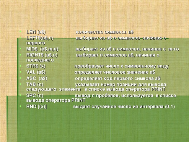 LEN (а$) количество символов а$ LEFT$(a$,n) выбирает из a$ n символов начиная с первого MID$ (a$,m,n) выбирает из a$ n символов, начиная с m-го RIGHT$ (a$,n) выбирает n символов а$, начиная с последнего STR$ (x) преобразует число к символьному виду VAL (a$) определяет числовое значение а$ ASC (a$) определяет код первого символа а$ TAB (n) указывает номер позиции для вывода следующего элемента в списке вывода оператора PRINT SPC (n) вывод n пробелов, используется в списке вывода оператора PRINT RND [(x)] выдает случайное число из интервала (0,1) 