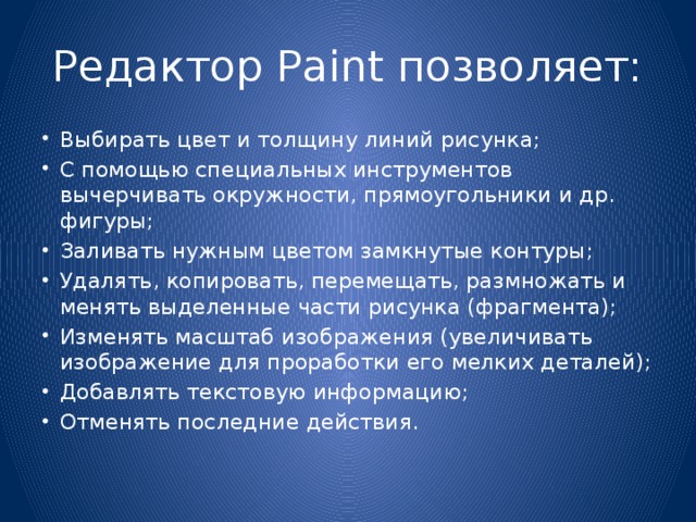 Редактор Paint позволяет: Выбирать цвет и толщину линий рисунка; С помощью специальных инструментов вычерчивать окружности, прямоугольники и др. фигуры; Заливать нужным цветом замкнутые контуры; Удалять, копировать, перемещать, размножать и менять выделенные части рисунка (фрагмента); Изменять масштаб изображения (увеличивать изображение для проработки его мелких деталей); Добавлять текстовую информацию; Отменять последние действия. 