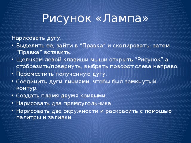 Рисунок «Лампа» Нарисовать дугу. Выделить ее, зайти в “Правка” и скопировать, затем “Правка” вставить. Щелчком левой клавиши мыши открыть “Рисунок” a отобразить/повернуть, выбрать поворот слева направо. Переместить полученную дугу. Соединить дуги линиями, чтобы был замкнутый контур. Создать пламя двумя кривыми. Нарисовать два прямоугольника. Нарисовать две окружности и раскрасить с помощью палитры и заливки 