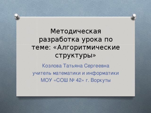 Методическая разработка урока по теме: «Алгоритмические структуры» Козлова Татьяна Сергеевна учитель математики и информатики МОУ «СОШ № 42» г. Воркуты 