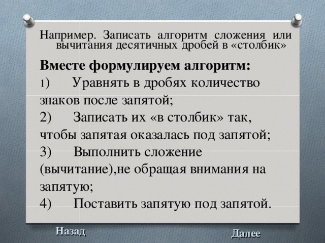 Например. Записать алгоритм  сложения или вычитания десятичных дробей в «столбик»  Вместе формулируем алгоритм: 1 ) Уравнять в дробях количество знаков после запятой; 2) Записать их «в столбик» так, чтобы запятая оказалась под запятой; 3) Выполнить сложение (вычитание),не обращая внимания на запятую; 4) Поставить запятую под запятой. Назад Далее 