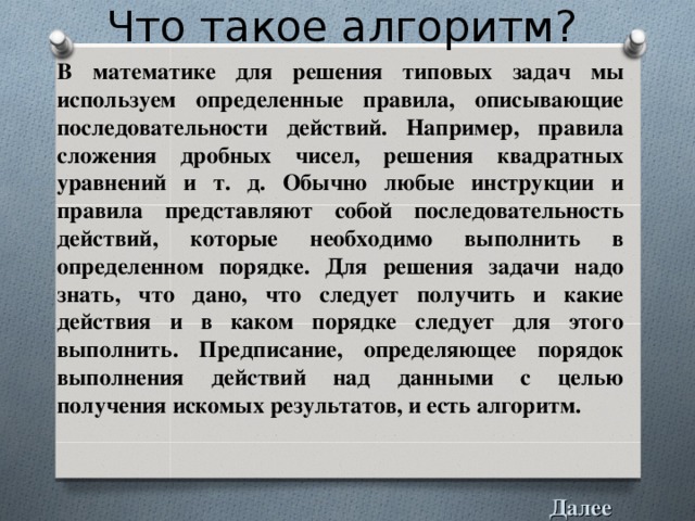 Что такое алгоритм? В математике для решения типовых задач мы используем определенные правила, описывающие последовательности действий. Например, правила сложения дробных чисел, решения квадратных уравнений и т. д. Обычно любые инструкции и правила представляют собой последовательность действий, которые необходимо выполнить в определенном порядке. Для решения задачи надо знать, что дано, что следует получить и какие действия и в каком порядке следует для этого выполнить. Предписание, определяющее порядок выполнения действий над данными с целью получения искомых результатов, и есть алгоритм.  Далее 